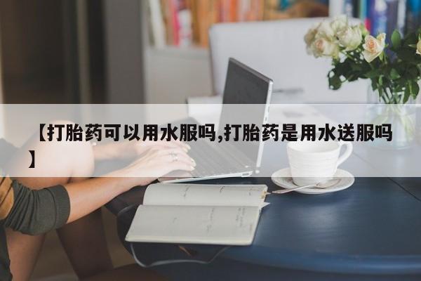 打胎药货到付款【打胎药可以用水服吗,打胎药是用水送服吗】