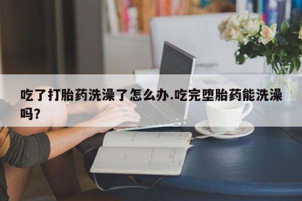 打胎药货到付款吃了打胎药洗澡了怎么办.吃完堕胎药能洗澡吗？