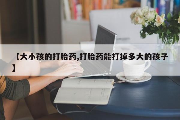 打胎药货到付款【大小孩的打胎药,打胎药能打掉多大的孩子】