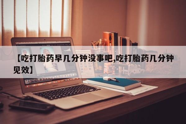 打胎药货到付款【吃打胎药早几分钟没事吧,吃打胎药几分钟见效】