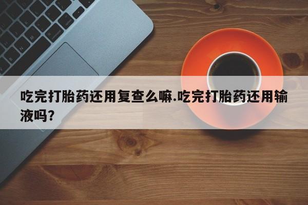 打胎药货到付款吃完打胎药还用复查么嘛.吃完打胎药还用输液吗？