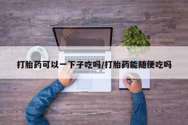 打胎药货到付款打胎药可以一下子吃吗/打胎药能随便吃吗