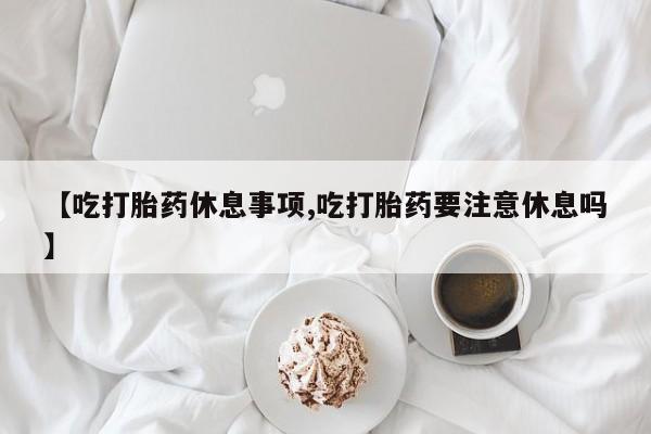打胎药货到付款【吃打胎药休息事项,吃打胎药要注意休息吗】
