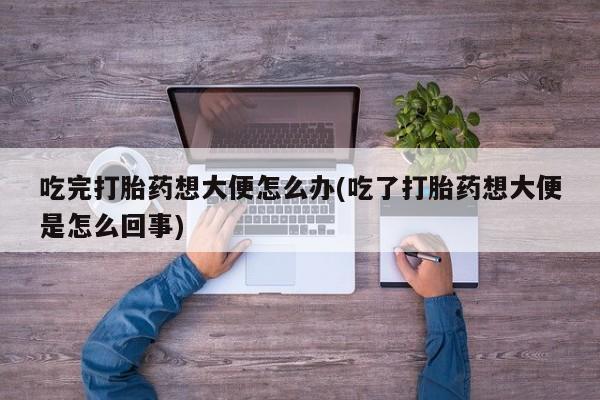 打胎药货到付款吃完打胎药想大便怎么办(吃了打胎药想大便是怎么回事)
