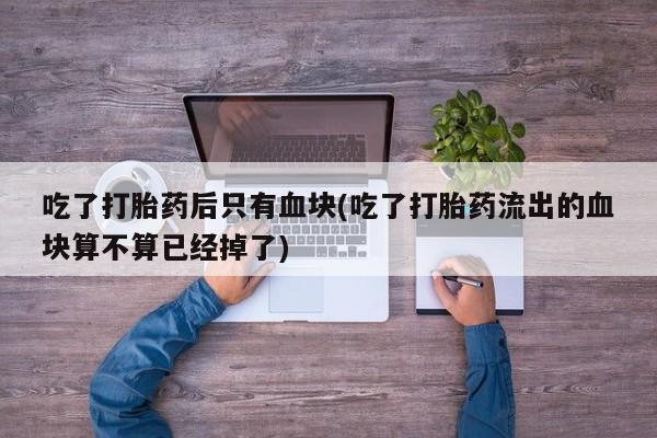 打胎药货到付款吃了打胎药后只有血块(吃了打胎药流出的血块算不算已经掉了)