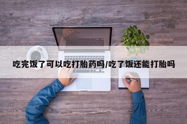 打胎药货到付款吃完饭了可以吃打胎药吗/吃了饭还能打胎吗