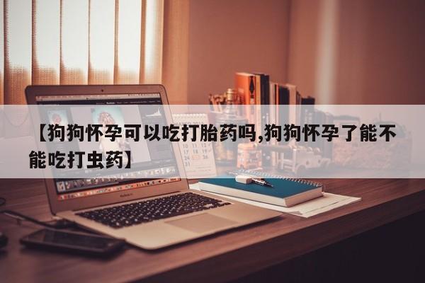 打胎药货到付款【狗狗怀孕可以吃打胎药吗,狗狗怀孕了能不能吃打虫药】