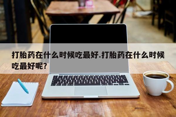 打胎药货到付款打胎药在什么时候吃最好.打胎药在什么时候吃最好呢？