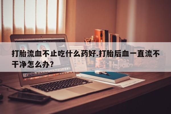 打胎药货到付款打胎流血不止吃什么药好.打胎后血一直流不干净怎么办？