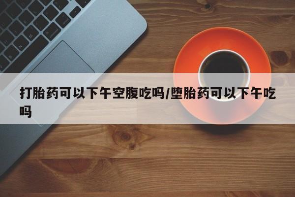 打胎药货到付款打胎药可以下午空腹吃吗/堕胎药可以下午吃吗