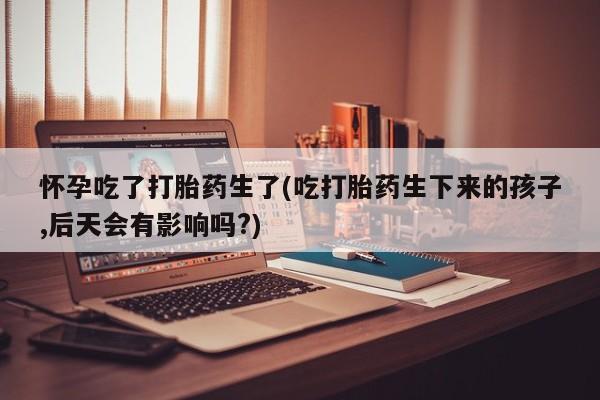 打胎药货到付款怀孕吃了打胎药生了(吃打胎药生下来的孩子,后天会有影响吗?)