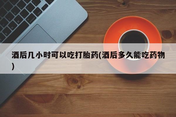 打胎药货到付款酒后几小时可以吃打胎药(酒后多久能吃药物)