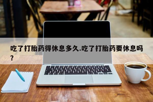 打胎药货到付款吃了打胎药得休息多久.吃了打胎药要休息吗？