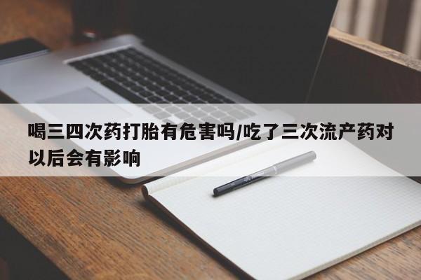 打胎药货到付款喝三四次药打胎有危害吗/吃了三次流产药对以后会有影响