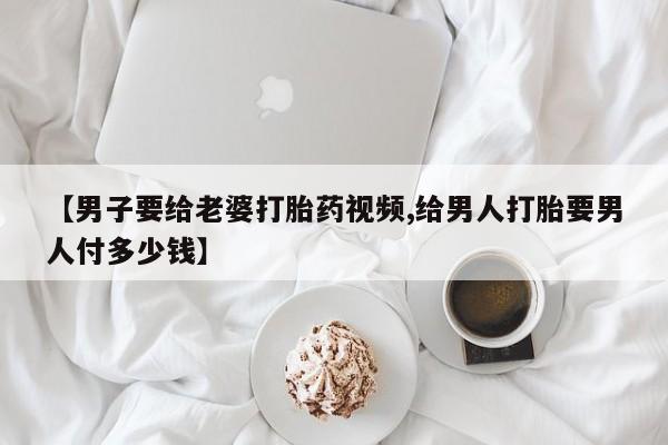 打胎药货到付款【男子要给老婆打胎药视频,给男人打胎要男人付多少钱】