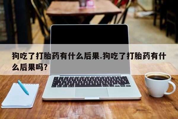 打胎药货到付款狗吃了打胎药有什么后果.狗吃了打胎药有什么后果吗？