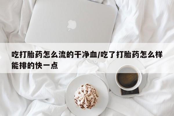 打胎药货到付款吃打胎药怎么流的干净血/吃了打胎药怎么样能排的快一点