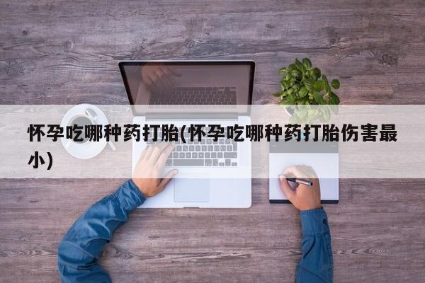 打胎药货到付款怀孕吃哪种药打胎(怀孕吃哪种药打胎伤害最小)
