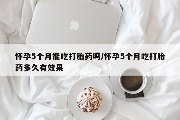 打胎药货到付款怀孕5个月能吃打胎药吗/怀孕5个月吃打胎药多久有效果