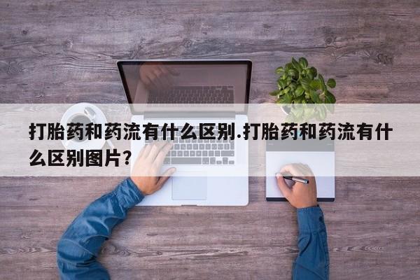 打胎药货到付款打胎药和药流有什么区别.打胎药和药流有什么区别图片？