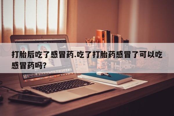 打胎药货到付款打胎后吃了感冒药.吃了打胎药感冒了可以吃感冒药吗？