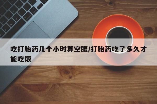 打胎药货到付款吃打胎药几个小时算空腹/打胎药吃了多久才能吃饭