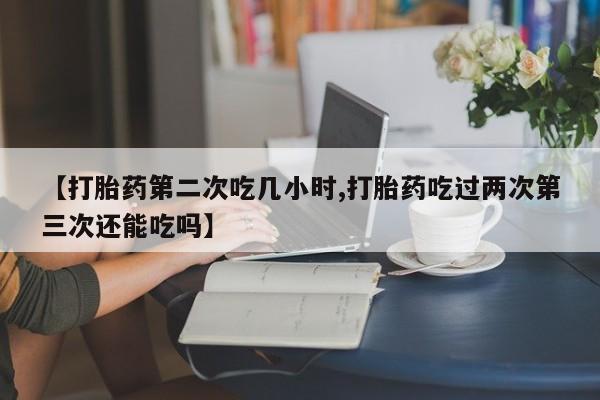 打胎药货到付款【打胎药第二次吃几小时,打胎药吃过两次第三次还能吃吗】