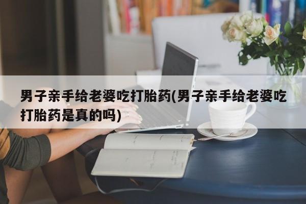 打胎药货到付款男子亲手给老婆吃打胎药(男子亲手给老婆吃打胎药是真的吗)