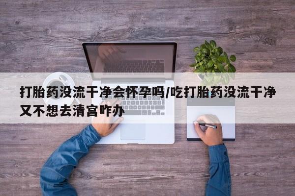 打胎药货到付款打胎药没流干净会怀孕吗/吃打胎药没流干净又不想去清宫咋办