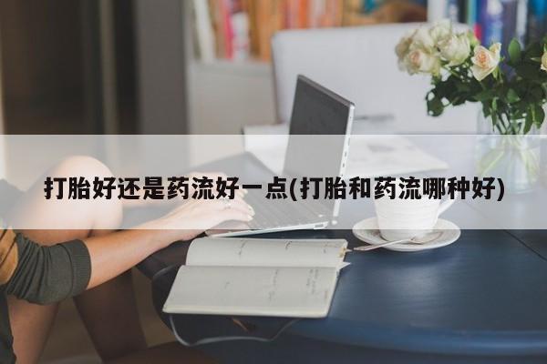 打胎药货到付款打胎好还是药流好一点(打胎和药流哪种好)