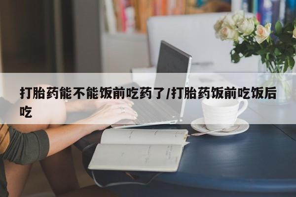 打胎药货到付款打胎药能不能饭前吃药了/打胎药饭前吃饭后吃
