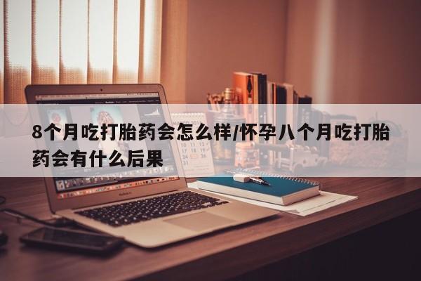 打胎药货到付款8个月吃打胎药会怎么样/怀孕八个月吃打胎药会有什么后果