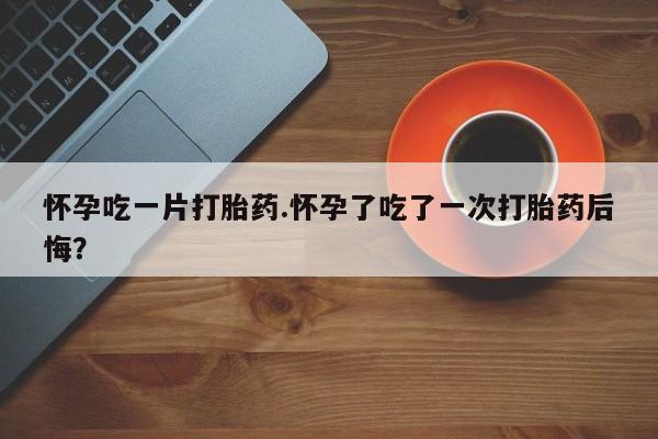 打胎药货到付款怀孕吃一片打胎药.怀孕了吃了一次打胎药后悔？