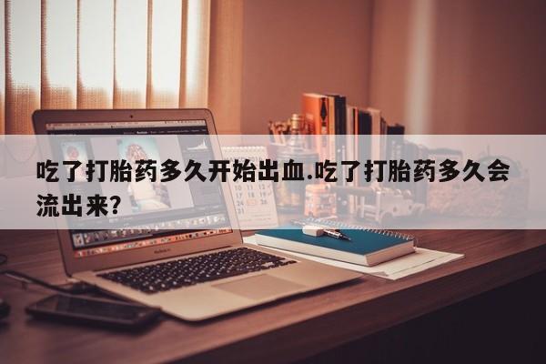 打胎药货到付款吃了打胎药多久开始出血.吃了打胎药多久会流出来？