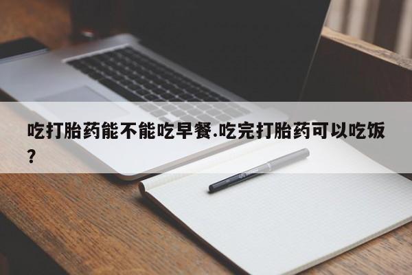 打胎药货到付款吃打胎药能不能吃早餐.吃完打胎药可以吃饭？