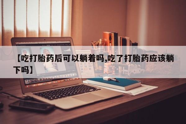 打胎药货到付款【吃打胎药后可以躺着吗,吃了打胎药应该躺下吗】