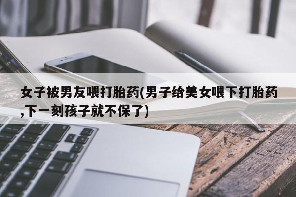 打胎药货到付款女子被男友喂打胎药(男子给美女喂下打胎药,下一刻孩子就不保了)