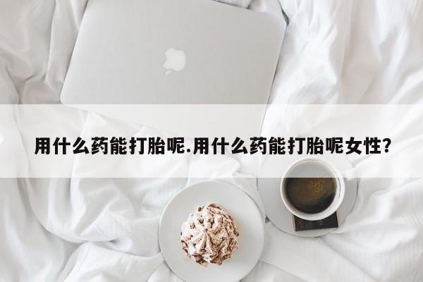 打胎药货到付款用什么药能打胎呢.用什么药能打胎呢女性？