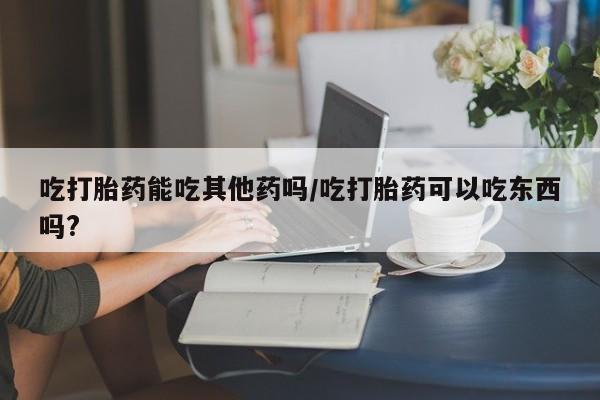 打胎药货到付款吃打胎药能吃其他药吗/吃打胎药可以吃东西吗?