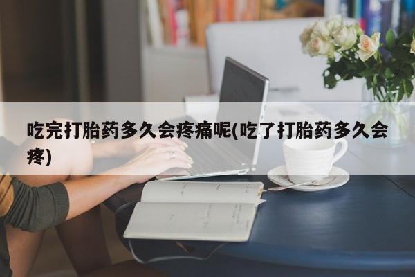 打胎药货到付款吃完打胎药多久会疼痛呢(吃了打胎药多久会疼)