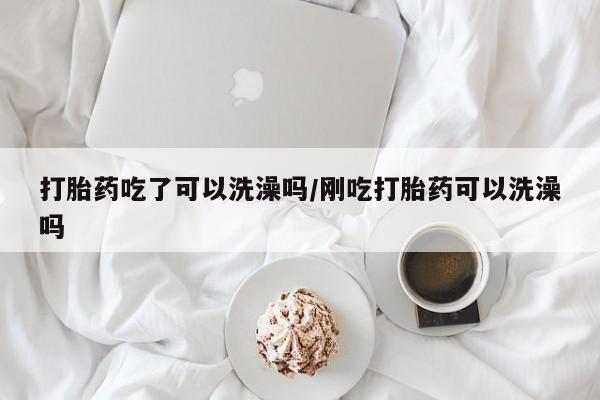 打胎药货到付款打胎药吃了可以洗澡吗/刚吃打胎药可以洗澡吗