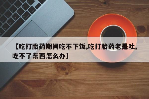 打胎药货到付款【吃打胎药期间吃不下饭,吃打胎药老是吐,吃不了东西怎么办】