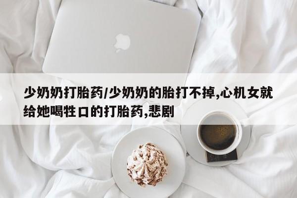 打胎药货到付款少奶奶打胎药/少奶奶的胎打不掉,心机女就给她喝牲口的打胎药,悲剧