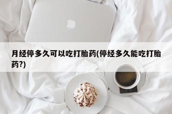 打胎药货到付款月经停多久可以吃打胎药(停经多久能吃打胎药?)