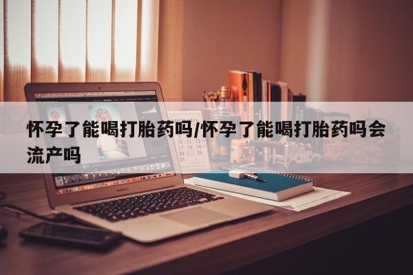 打胎药货到付款怀孕了能喝打胎药吗/怀孕了能喝打胎药吗会流产吗