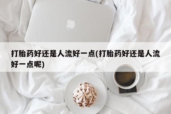 打胎药货到付款打胎药好还是人流好一点(打胎药好还是人流好一点呢)