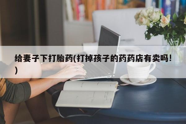 打胎药货到付款给妻子下打胎药(打掉孩子的药药店有卖吗!)