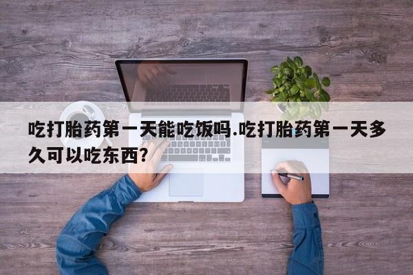 打胎药货到付款吃打胎药第一天能吃饭吗.吃打胎药第一天多久可以吃东西？