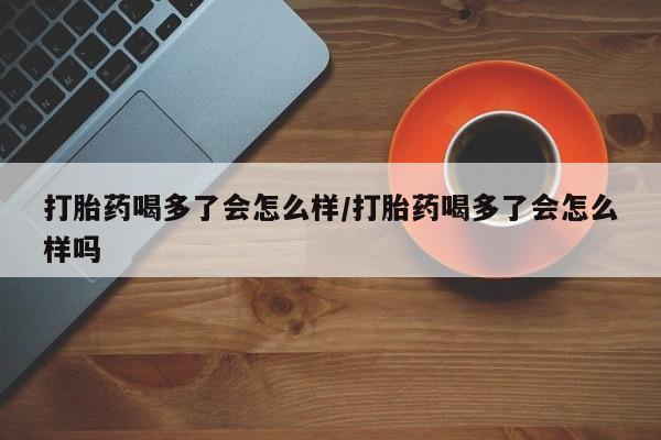 打胎药货到付款打胎药喝多了会怎么样/打胎药喝多了会怎么样吗