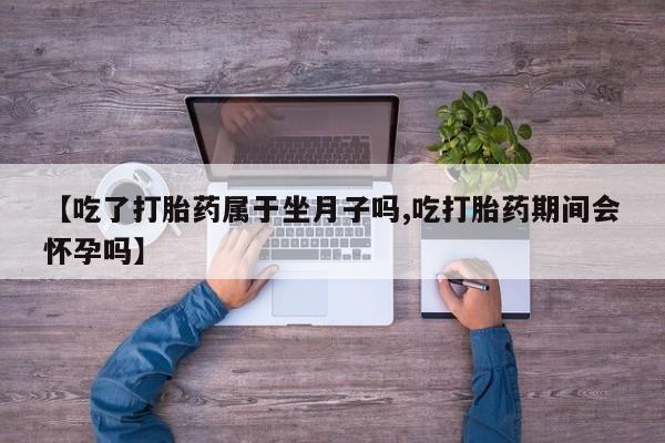 打胎药货到付款【吃了打胎药属于坐月子吗,吃打胎药期间会怀孕吗】